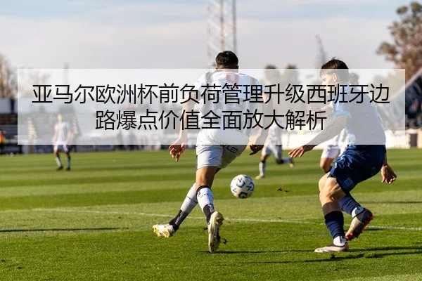 亚马尔欧洲杯前负荷管理升级西班牙边路爆点价值全面放大解析