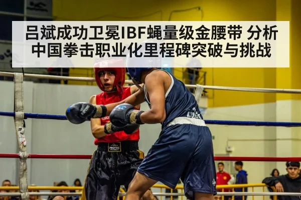 吕斌成功卫冕IBF蝇量级金腰带 分析中国拳击职业化里程碑突破与挑战