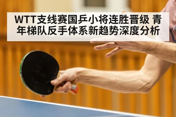 WTT支线赛国乒小将连胜晋级 青年梯队反手体系新趋势深度分析