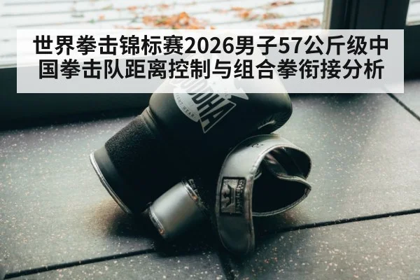 世界拳击锦标赛2026男子57公斤级中国拳击队距离控制与组合拳衔接分析