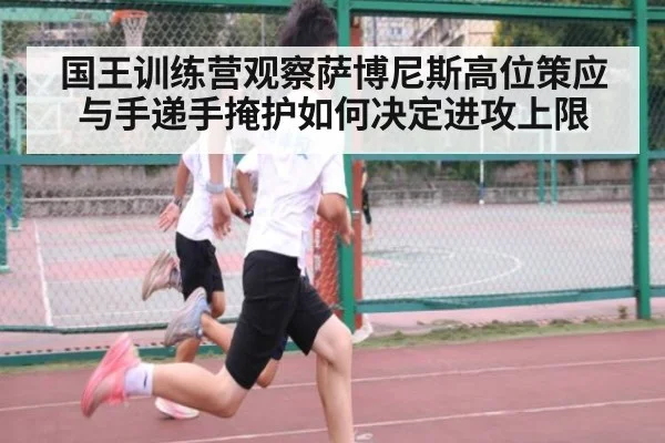国王训练营观察萨博尼斯高位策应与手递手掩护如何决定进攻上限