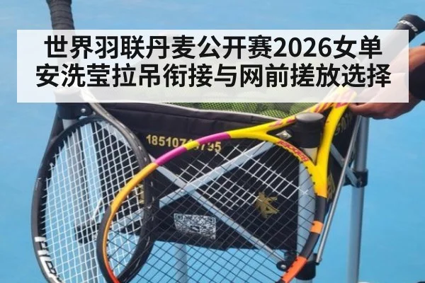 世界羽联丹麦公开赛2026女单 安洗莹拉吊衔接与网前搓放选择