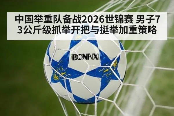 中国举重队备战2026世锦赛 男子73公斤级抓举开把与挺举加重策略