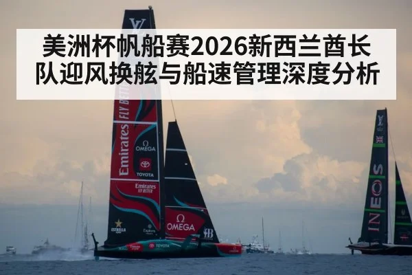 美洲杯帆船赛2026新西兰酋长队迎风换舷与船速管理深度分析