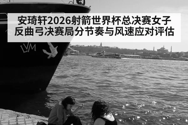 安琦轩2026射箭世界杯总决赛女子反曲弓决赛局分节奏与风速应对评估