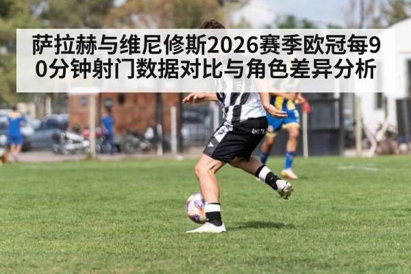 萨拉赫与维尼修斯2026赛季欧冠每90分钟射门数据对比与角色差异分析