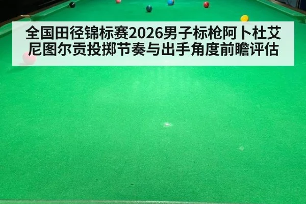 全国田径锦标赛2026男子标枪阿卜杜艾尼图尔贡投掷节奏与出手角度前瞻评估